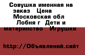 Совушка именная на заказ › Цена ­ 600 - Московская обл., Лобня г. Дети и материнство » Игрушки   